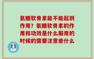 氨糖软骨素能不能起到作用？氨糖软骨素的作用和功效是什么服用的时候的需要注意些什么