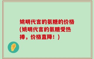 姚明代言的氨糖的价格(姚明代言的氨糖受热捧，价格直降！)