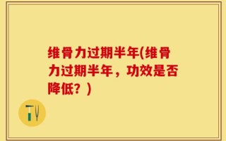 维骨力过期半年(维骨力过期半年，功效是否降低？)