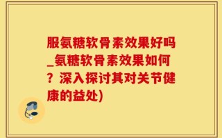服氨糖软骨素效果好吗_氨糖软骨素效果如何？深入探讨其对关节健康的益处)
