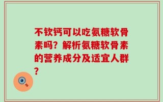 不钦钙可以吃氨糖软骨素吗？解析氨糖软骨素的营养成分及适宜人群？