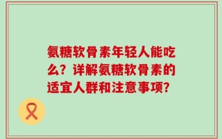 氨糖软骨素年轻人能吃么？详解氨糖软骨素的适宜人群和注意事项？