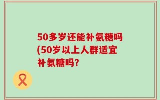 50多岁还能补氨糖吗(50岁以上人群适宜补氨糖吗？