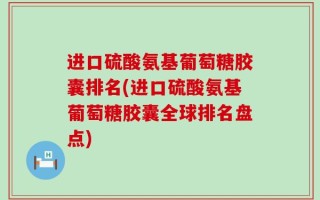 进口硫酸氨基葡萄糖胶囊排名(进口硫酸氨基葡萄糖胶囊全球排名盘点)