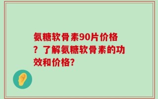 氨糖软骨素90片价格？了解氨糖软骨素的功效和价格？
