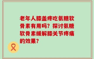 老年人膝盖疼吃氨糖软骨素有用吗？探讨氨糖软骨素缓解膝关节疼痛的效果？