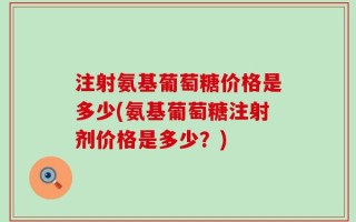 注射氨基葡萄糖价格是多少(氨基葡萄糖注射剂价格是多少？)