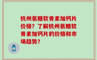 杭州氨糖软骨素加钙片价格？了解杭州氨糖软骨素加钙片的价格和市场趋势？