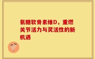 氨糖软骨素维D，重燃关节活力与灵活性的新机遇
