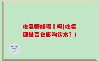 吃氨糖能喝氿吗(吃氨糖是否会影响饮水？)