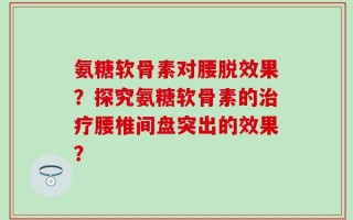 氨糖软骨素对腰脱效果？探究氨糖软骨素的治疗腰椎间盘突出的效果？