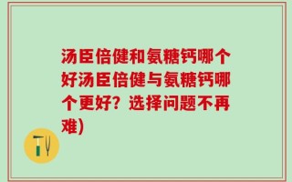 汤臣倍健和氨糖钙哪个好汤臣倍健与氨糖钙哪个更好？选择问题不再难)