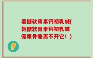 氨糖软骨素钙初乳碱(氨糖软骨素钙初乳碱 健康骨骼离不开它！)