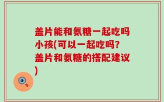盖片能和氨糖一起吃吗小孩(可以一起吃吗？盖片和氨糖的搭配建议)