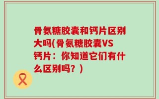 骨氨糖胶囊和钙片区别大吗(骨氨糖胶囊VS钙片：你知道它们有什么区别吗？)