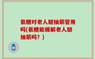 氨糖对老人腿抽筋管用吗(氨糖能缓解老人腿抽筋吗？)