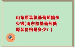 山东原装氨基葡萄糖多少钱(山东氨基葡萄糖原装价格是多少？)