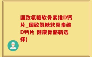 国致氨糖软骨素维D钙片_国致氨糖软骨素维D钙片 健康骨骼新选择)