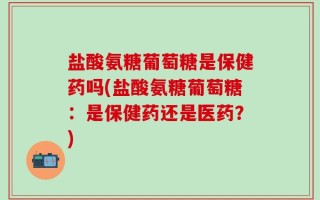 盐酸氨糖葡萄糖是保健药吗(盐酸氨糖葡萄糖：是保健药还是医药？)