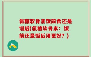 氨糖软骨素饭前食还是饭后(氨糖软骨素：饭前还是饭后用更好？)