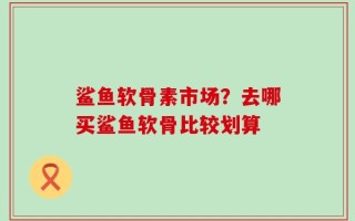 鲨鱼软骨素市场？去哪买鲨鱼软骨比较划算