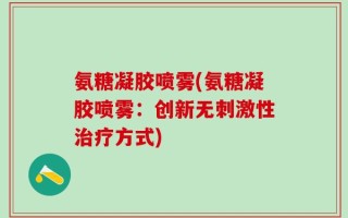 氨糖凝胶喷雾(氨糖凝胶喷雾：创新无刺激性治疗方式)