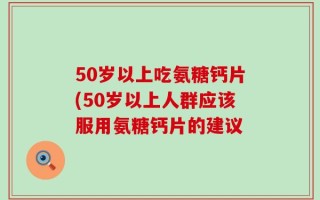 50岁以上吃氨糖钙片(50岁以上人群应该服用氨糖钙片的建议