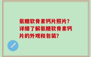 氨糖软骨素钙片照片？详细了解氨糖软骨素钙片的外观和包装？