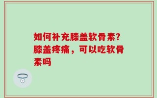 如何补充膝盖软骨素？膝盖疼痛，可以吃软骨素吗