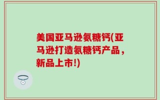 美国亚马逊氨糖钙(亚马逊打造氨糖钙产品，新品上市!)