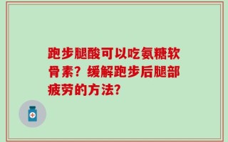 跑步腿酸可以吃氨糖软骨素？缓解跑步后腿部疲劳的方法？