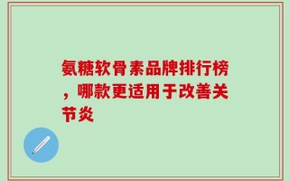 氨糖软骨素品牌排行榜，哪款更适用于改善关节炎