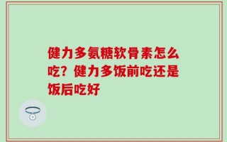 健力多氨糖软骨素怎么吃？健力多饭前吃还是饭后吃好