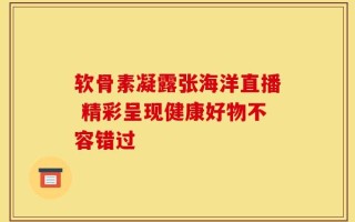 软骨素凝露张海洋直播 精彩呈现健康好物不容错过