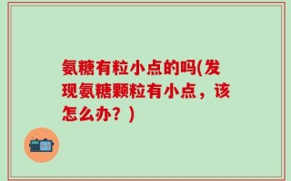 氨糖有粒小点的吗(发现氨糖颗粒有小点，该怎么办？)