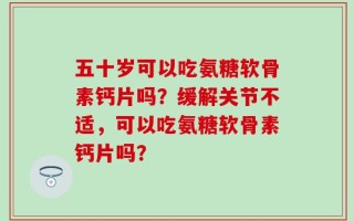 五十岁可以吃氨糖软骨素钙片吗？缓解关节不适，可以吃氨糖软骨素钙片吗？