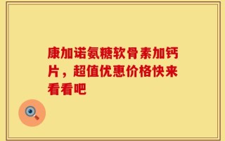 康加诺氨糖软骨素加钙片，超值优惠价格快来看看吧