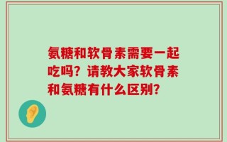 氨糖和软骨素需要一起吃吗？请教大家软骨素和氨糖有什么区别？