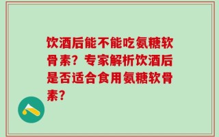 饮酒后能不能吃氨糖软骨素？专家解析饮酒后是否适合食用氨糖软骨素？