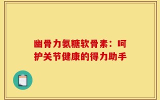 幽骨力氨糖软骨素：呵护关节健康的得力助手