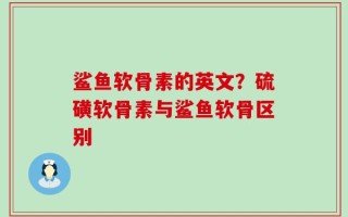 鲨鱼软骨素的英文？硫磺软骨素与鲨鱼软骨区别