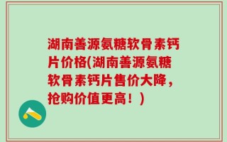 湖南善源氨糖软骨素钙片价格(湖南善源氨糖软骨素钙片售价大降，抢购价值更高！)