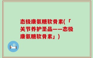 态极康氨糖软骨素(「关节养护圣品——态极康氨糖软骨素」)