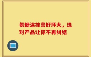 氨糖涂抹膏好坏大，选对产品让你不再纠结
