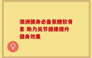 澳洲健身必备氨糖软骨素 助力关节健康提升健身效果