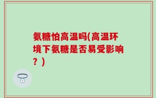 氨糖怕高温吗(高温环境下氨糖是否易受影响？)