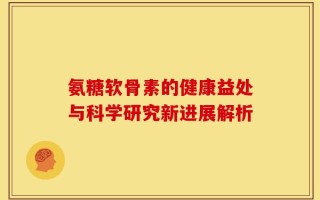 氨糖软骨素的健康益处与科学研究新进展解析