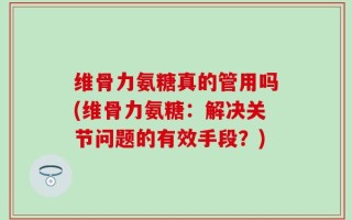 维骨力氨糖真的管用吗(维骨力氨糖：解决关节问题的有效手段？)