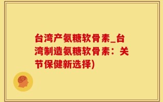 台湾产氨糖软骨素_台湾制造氨糖软骨素：关节保健新选择)