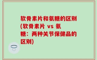 软骨素片和氨糖的区别(软骨素片 vs 氨糖：两种关节保健品的区别)